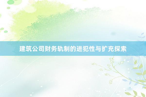 建筑公司财务轨制的进犯性与扩充探索